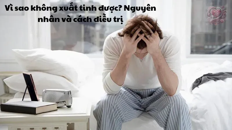 Vì sao không xuất tinh được? Nguyên nhân và cách điều trị
